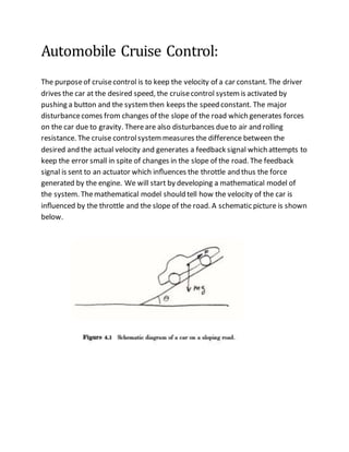 Automobile Cruise Control:
The purposeof cruisecontrol is to keep the velocity of a car constant. The driver
drives the car at the desired speed, the cruisecontrol systemis activated by
pushing a button and the systemthen keeps the speed constant. The major
disturbancecomes from changes of the slope of the road which generates forces
on the car due to gravity. Thereare also disturbances dueto air and rolling
resistance. The cruise controlsystemmeasures the difference between the
desired and the actual velocity and generates a feedback signal which attempts to
keep the error small in spite of changes in the slope of the road. The feedback
signal is sent to an actuator which inﬂuences the throttle and thus the force
generated by the engine. We will start by developing a mathematical model of
the system. Themathematical model should tell how the velocity of the car is
inﬂuenced by the throttle and the slope of the road. A schematic picture is shown
below.
 