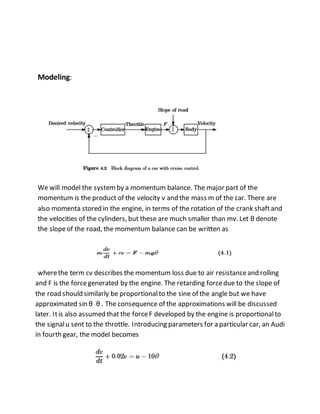 Modeling:
We will model the systemby a momentum balance. The major part of the
momentum is the product of the velocity v and the mass m of the car. There are
also momenta stored in the engine, in terms of the rotation of the crank shaftand
the velocities of the cylinders, but these are much smaller than mv. Let θ denote
the slopeof the road, the momentum balance can be written as
wherethe term cv describes the momentum loss due to air resistanceand rolling
and F is the forcegenerated by the engine. The retarding forcedue to the slope of
the road should similarly be proportionalto the sine of the angle but we have
approximated sin θ θ . The consequence of the approximations will be discussed
later. Itis also assumed that the forceF developed by the engine is proportionalto
the signalu sent to the throttle. Introducing parameters for a particular car, an Audi
in fourth gear, the model becomes
 