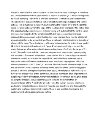 Since it is desirablethat a cruisecontrol systemshould respond to changes in the slope
in a smooth manner without oscillations it is natural to choose ζ = 1, which corresponds
to critical damping. Then there is only one parameter ω 0 that has to be determined.
The selection of this parameter is a compromisebetween responsespeed and control
actions. This is illustrated in Figure 4.3 which shows the velocity error and the control
signal for a simulation where the slope of the road suddenly changes by 4%. Notice that
the largestvelocity error decreases with increasing ω 0, but also that the control signal
increases more rapidly. In the simple model (4.1) itwas assumed that the force
responded instantaneously to the throttle. For rapid changes there may be additional
dynamics that has to be accounted for. There are also physicallimitations to the rate of
change of the force. These limitations, which are not accounted for in the simple model
(4.1), limit the admissiblevalue of ω 0. Figure4.3 shows thevelocity error and the
control signalfor a few values of ω 0. A reasonablechoice of ω 0 is in the range of 0.1
to 0.2. The performanceof the cruise controlsystemcan be evaluated by comparing
the behaviors of cars with and without cruise control. This is done in Figure4.4 which
shows thevelocity error when the slope of the road is suddenly increased by 4%.
Notice the drastic differencebetween the open and closed loop systems. With the
chosen parameters ω 0 = 0.2 and ζ =1 we have 2 ζω 0=0.2and it follows from(4.7) that
the parameter c = 0.02 has little inﬂuence on the behavior of the closed loop system
since it is an order of magnitude smaller than 2 ζω 0. Therefore it is not necessary to
have a very precisevalue of this parameter. This is an illustration of an important and
surprising property of feedback, namely that feedback systems can be designed based
on simpliﬁed models. A cruise controlsystemcontains much more than an
implementation of the PI controller given by (4.3). The human-machineinterface is
particularly important because the driver must be able to activate and deactivate the
systemand to change the desired velocity. There is also logic for deactivating the
systemwhen braking, accelerating or shifting
 