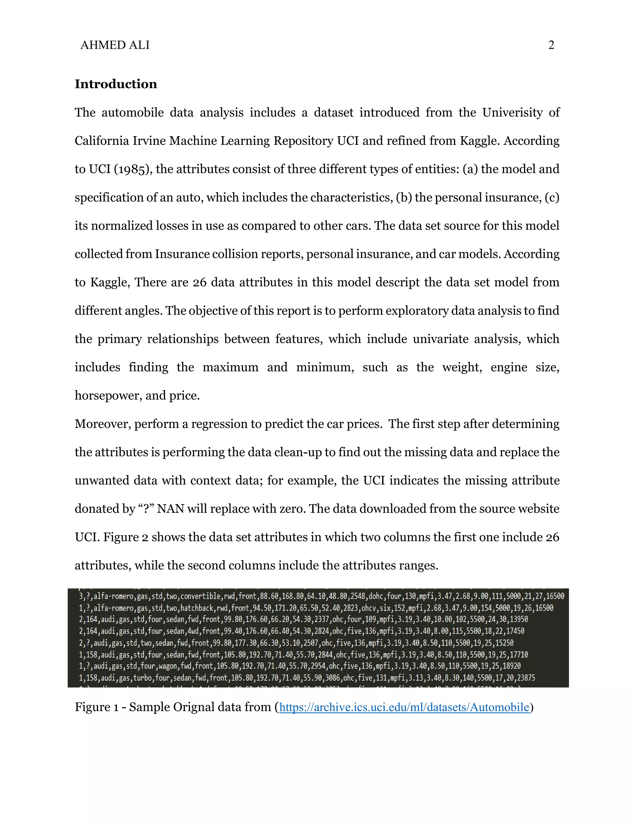 AHMED ALI 2
Introduction
The automobile data analysis includes a dataset introduced from the Univerisity of
California Irvine Machine Learning Repository UCI and refined from Kaggle. According
to UCI (1985), the attributes consist of three different types of entities: (a) the model and
specification of an auto, which includes the characteristics, (b) the personal insurance, (c)
its normalized losses in use as compared to other cars. The data set source for this model
collected from Insurance collision reports, personal insurance, and car models. According
to Kaggle, There are 26 data attributes in this model descript the data set model from
different angles. The objective of this report is to perform exploratory data analysis to find
the primary relationships between features, which include univariate analysis, which
includes finding the maximum and minimum, such as the weight, engine size,
horsepower, and price.
Moreover, perform a regression to predict the car prices. The first step after determining
the attributes is performing the data clean-up to find out the missing data and replace the
unwanted data with context data; for example, the UCI indicates the missing attribute
donated by “?” NAN will replace with zero. The data downloaded from the source website
UCI. Figure 2 shows the data set attributes in which two columns the first one include 26
attributes, while the second columns include the attributes ranges.
Figure 1 - Sample Orignal data from (https://archive.ics.uci.edu/ml/datasets/Automobile)
 