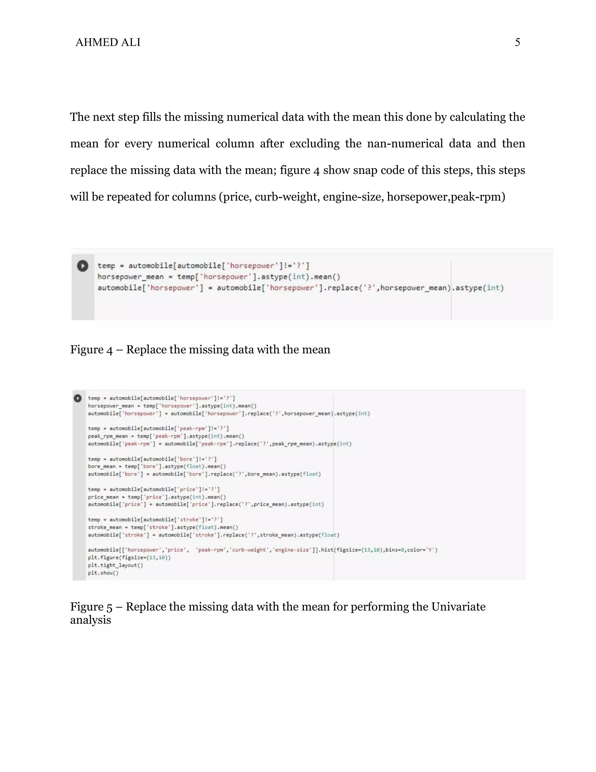 AHMED ALI 5
The next step fills the missing numerical data with the mean this done by calculating the
mean for every numerical column after excluding the nan-numerical data and then
replace the missing data with the mean; figure 4 show snap code of this steps, this steps
will be repeated for columns (price, curb-weight, engine-size, horsepower,peak-rpm)
Figure 4 – Replace the missing data with the mean
Figure 5 – Replace the missing data with the mean for performing the Univariate
analysis
 