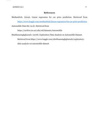 AHMED ALI 9
References
Mediasittich. (2019). Linear regression for car price prediction. Retrieved from
https://www.kaggle.com/mediasittich/linear-regression-for-car-price-prediction
Automobile Data Set. (n.d.). Retrieved from
https://archive.ics.uci.edu/ml/datasets/Automobile
Shubhamsinghgharsele. (2018). Exploratory Data Analysis on Automobile Dataset.
Retrieved from https://www.kaggle.com/shubhamsinghgharsele/exploratory-
data-analysis-on-automobile-dataset
View publication stats
View publication stats
 