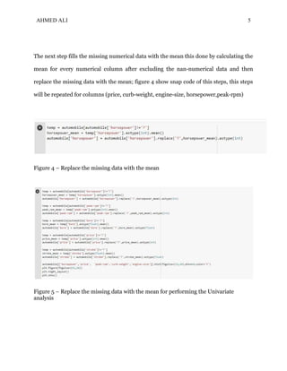 AHMED ALI 5
The next step fills the missing numerical data with the mean this done by calculating the
mean for every numerical column after excluding the nan-numerical data and then
replace the missing data with the mean; figure 4 show snap code of this steps, this steps
will be repeated for columns (price, curb-weight, engine-size, horsepower,peak-rpm)
Figure 4 – Replace the missing data with the mean
Figure 5 – Replace the missing data with the mean for performing the Univariate
analysis
 