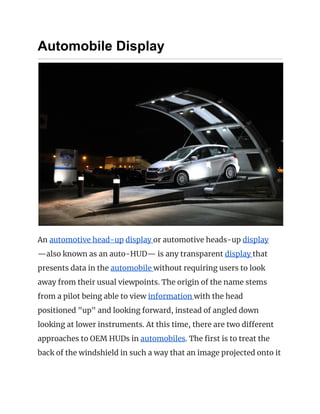 Automobile Display
 
An ​automotive head-up​ ​display ​or automotive heads-up ​display 
—also known as an auto-HUD— is any transparent ​display ​that 
presents data in the ​automobile ​without requiring users to look 
away from their usual viewpoints. The origin of the name stems 
from a pilot being able to view ​information ​with the head 
positioned "up" and looking forward, instead of angled down 
looking at lower instruments. At this time, there are two different 
approaches to OEM HUDs in ​automobiles​. The first is to treat the 
back of the windshield in such a way that an image projected onto it 
 