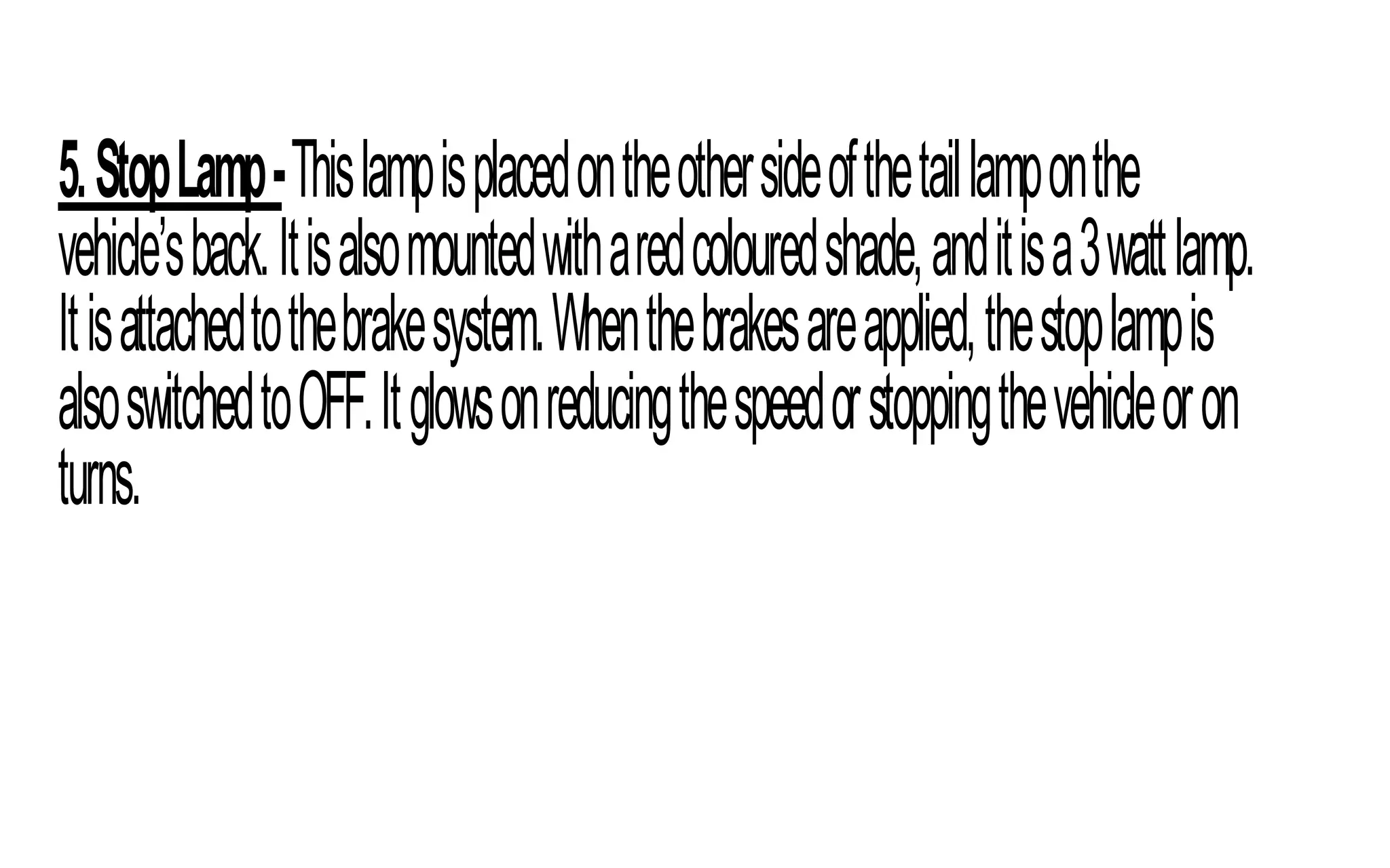 5.StopLamp-Thislampisplacedontheothersideofthetaillamponthe
vehicle’sback.Itisalsomountedwitharedcolouredshade,anditisa3wattlamp.
Itisattachedtothebrakesystem.Whenthebrakesareapplied,thestoplampis
alsoswitchedtoOFF.Itglowsonreducingthespeedorstoppingthevehicleoron
turns.
 
