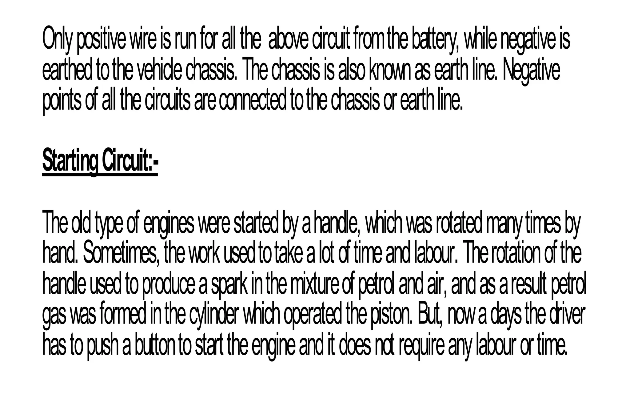 Onlypositivewireisrunforallthe abovecircuitfromthebattery,whilenegativeis
earthedtothevehiclechassis.Thechassisisalsoknownasearthline.Negative
pointsofallthecircuitsareconnectedtothechassisorearthline.
StartingCircuit:-
Theoldtypeofengineswerestartedbyahandle,whichwasrotatedmanytimesby
hand.Sometimes,theworkusedtotakealotoftimeandlabour.Therotationofthe
handleusedtoproduceasparkinthemixtureofpetrolandair,andasaresultpetrol
gaswasformedinthecylinderwhichoperatedthepiston.But,nowadaysthedriver
hastopushabuttontostarttheengineanditdoesnotrequireanylabourortime.
 