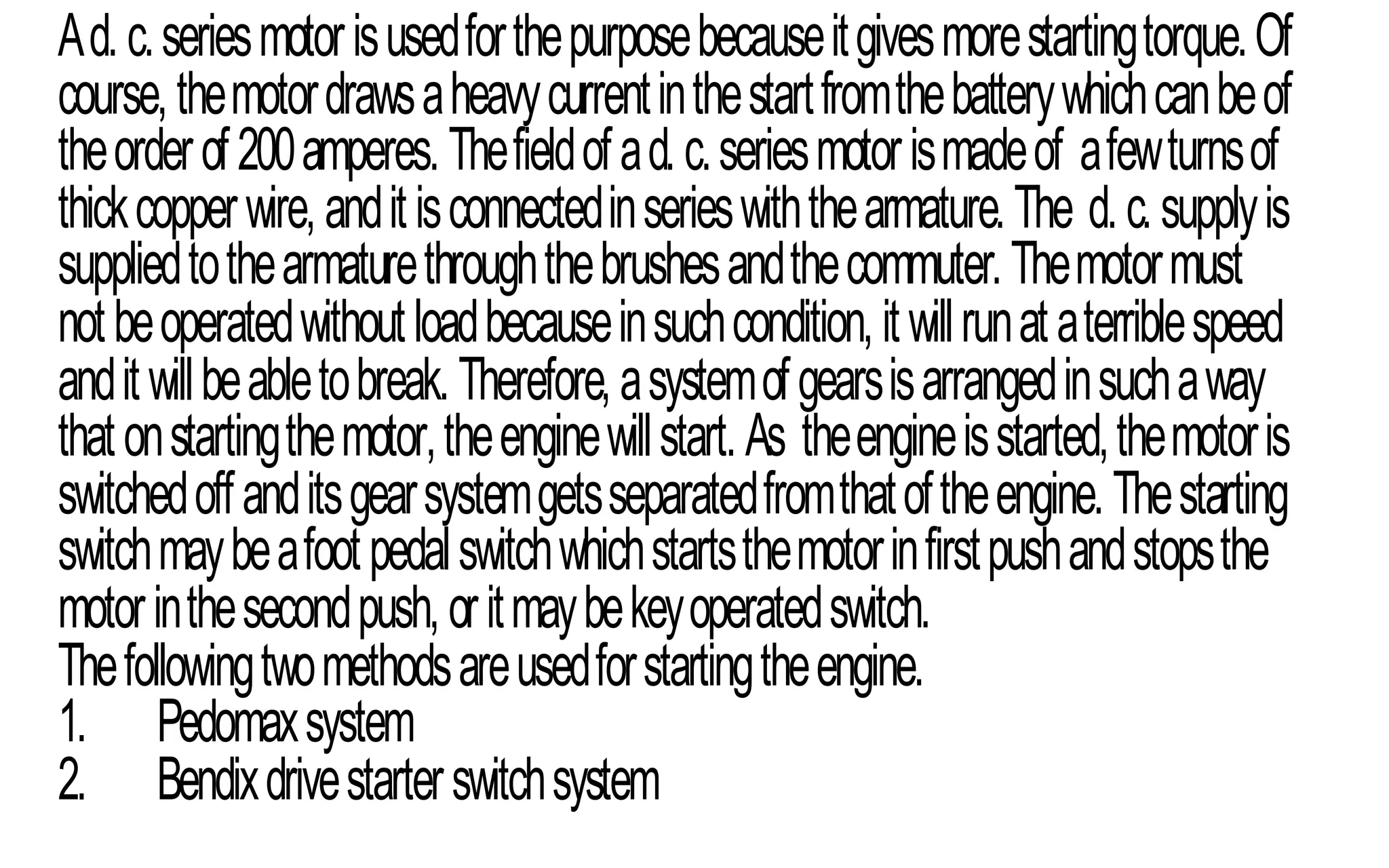 Ad.c.seriesmotorisusedforthepurposebecauseitgivesmorestartingtorque.Of
course,themotordrawsaheavycurrentinthestartfromthebatterywhichcanbeof
theorderof200amperes.Thefieldofad.c.seriesmotorismadeof afewturnsof
thickcopperwire,anditisconnectedinserieswiththearmature.The d.c.supplyis
suppliedtothearmaturethroughthebrushesandthecommuter.Themotormust
notbeoperatedwithoutloadbecauseinsuchcondition,itwillrunataterriblespeed
anditwillbeabletobreak.Therefore,asystemofgearsisarrangedinsuchaway
thatonstartingthemotor,theenginewillstart.As theengineisstarted,themotoris
switchedoffanditsgearsystemgetsseparatedfromthatoftheengine.Thestarting
switchmaybeafootpedalswitchwhichstartsthemotorinfirstpushandstopsthe
motorinthesecondpush,oritmaybekeyoperatedswitch.
Thefollowingtwomethodsareusedforstartingtheengine.
1. Pedomaxsystem
2. Bendixdrivestarterswitchsystem
 
