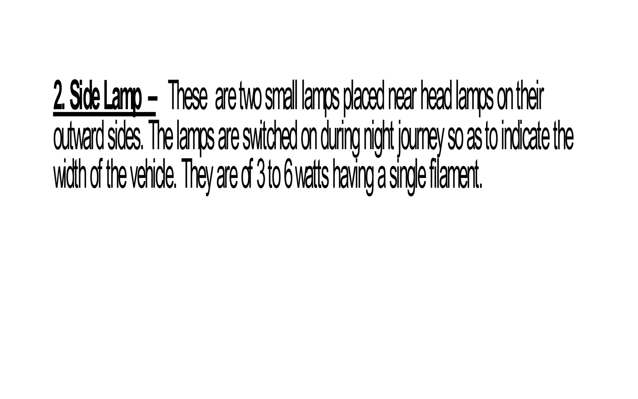 2.SideLamp– These aretwosmalllampsplacednearheadlampsontheir
outwardsides.Thelampsareswitchedonduringnightjourneysoastoindicatethe
widthofthevehicle.Theyareof3to6wattshavingasinglefilament.
 
