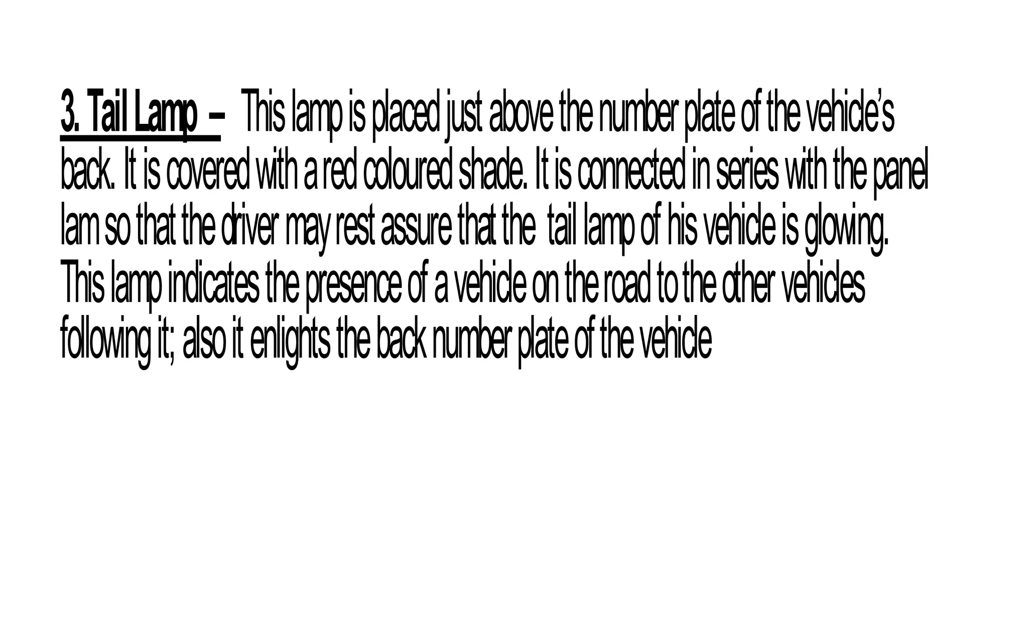 3.TailLamp – Thislampisplacedjustabovethenumberplateofthevehicle’s
back.Itiscoveredwitharedcolouredshade.Itisconnectedinserieswiththepanel
lamsothatthedrivermayrestassurethatthe taillampofhisvehicleisglowing.
Thislampindicatesthepresenceofavehicleontheroadtotheothervehicles
followingit;alsoitenlightsthebacknumberplateofthevehicle
 