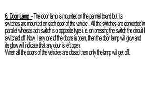 6.DoorLamp -Thedoorlampismountedonthepannelboardbutits
switchesaremountedoneachdoorofthevehicle.Alltheswitchesareconnectedin
parallelwhereasachswitchisooppositetypei.e.onpressingtheswitchthecircuitI
switchedoff.Now,Ianyoneofthedoorsisopen,thenthedoorlampwillglowand
itsglowwillindicatethatanydoorisleftopen.
Whenallthedoorsofthevehiclesareclosedthenonlythelampwillgetoff.
 