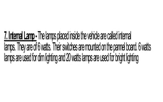 7.InternalLamp-Thelampsplacedinsidethevehiclearecalledinternal
lamps.Theyareof6watts.Theirswitchesaremountedonthepannelboard.6watts
lampsareusedfordimlightingand20wattslampsareusedforbrightlighting
 