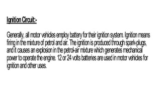 IgnitionCircuit:-
Generally,allmotorvehiclesemploybatteryfortheirignitionsystem.Ignitionmeans
firinginthemixtureofpetrolandair.Theignitionisproducedthroughspark-plugs,
anditcausesanexplosioninthepetrol-airmixturewhichgeneratesmechanical
powertooperatetheengine.12or24voltsbatteriesareusedinmotorvehiclesfor
ignitionandotheruses.
 