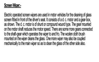 ScreenWiper:-
Electricoperatedscreenwipersareusedinmotorvehiclesforthecleaningofglass
screenfittedinfrontofthedriver’sseat.Itconsistsofad.c.motorandagear-box,
asshown.Thed.c.motorisofshuntorcompoundwoundtype.Thegearmounted
onthemotorshaftreducesthemotorspeed.Therearesomemoregearsconnected
totheshaft-gearwhichoperatesthewipertoandfro.Thewoolenclothbrush
mountedonthewipercleanstheglass.Onemorewipermayalsobecoupled
mechanicallytothemainwipersoastocleantheglassoftheothersidealso.
 