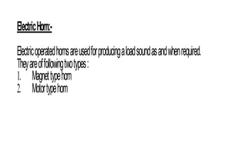 ElectricHorn:-
Electricoperatedhornsareusedforproducingaloadsoundasandwhenrequired.
Theyareoffollowingtwotypes:
1. Magnettypehorn
2. Motortypehorn
 