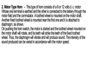 2.MotorTypeHorn - Thistypeofhornconsistsofa6or12voltsd.c.motor
Whoseoneterminalisearthedandtheotherisconnectedtothebatterythroughthe
motorfieldandthecommutator.Atoothedwheelismountedonthemotorshaft.
Anotherfixedtoothedwheelismountednearthefirstoneanditisattachedto
diaphragm,asshown.
Onpushingthehornswitch,themotorisstartedandthetoothedwheelmountedon
themotorshaftwillrotate,anditsteethwillstriketheteethofthefixedtoothed
wheel.Thus,thediaphragmwillvibrateandwillproducesound.Theintensityofthe
soundproducedcanbevariedinaccordancewiththemotorspeed.
 
