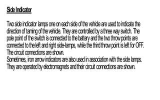 SideIndicator
Twosideindicatorlampsoneoneachsideofthevehicleareusedtoindicatethe
directionoftamingofthevehicle.Theyarecontrolledbyathreewayswitch.The
polepointoftheswitchisconnectedtothebatteryandthetwothrowpointsare
connectedtotheleftandrightside-lamps,whilethethirdthrowpointisleftforOFF.
Thecircuitconnectionsareshown.
Sometimes,ironarrowindicatorsarealsousedinassociationwiththesidelamps.
Theyareoperatedbyelectromagnetsandtheircircuitconnectionsareshown.
 