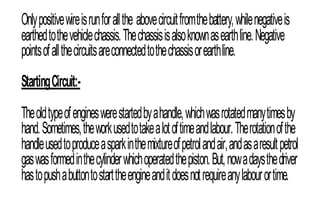 Onlypositivewireisrunforallthe abovecircuitfromthebattery,whilenegativeis
earthedtothevehiclechassis.Thechassisisalsoknownasearthline.Negative
pointsofallthecircuitsareconnectedtothechassisorearthline.
StartingCircuit:-
Theoldtypeofengineswerestartedbyahandle,whichwasrotatedmanytimesby
hand.Sometimes,theworkusedtotakealotoftimeandlabour.Therotationofthe
handleusedtoproduceasparkinthemixtureofpetrolandair,andasaresultpetrol
gaswasformedinthecylinderwhichoperatedthepiston.But,nowadaysthedriver
hastopushabuttontostarttheengineanditdoesnotrequireanylabourortime.
 