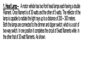 1.HeadLamp– Amotorvehiclehastwofrontheadlampseachhavingadouble
Filament.Oncefilamentisof30wattsandtheotherof5watts.Thereflectorofthe
lampiscapabletoradiatethelightraysuptoadistanceof200–300meters.
Boththelampsareconnectedtothedimmeranddipperswitch;whichisasortof
two-wayswitch.Inonepositionitcompletesthecircuitof5wattfilamentswhile in
theotherthatof30wattfilaments.Asshown.
 