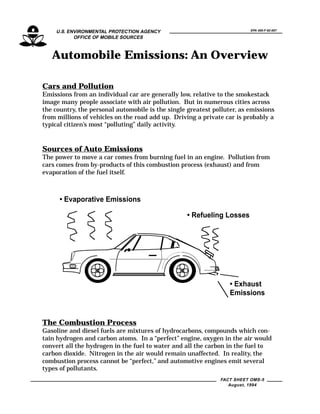 EPA 400-F-92-007U.S. ENVIRONMENTAL PROTECTION AGENCY
OFFICE OF MOBILE SOURCES
FACT SHEET OMS-5
August, 1994
Automobile Emissions: An Overview
Cars and Pollution
Emissions from an individual car are generally low, relative to the smokestack
image many people associate with air pollution. But in numerous cities across
the country, the personal automobile is the single greatest polluter, as emissions
from millions of vehicles on the road add up. Driving a private car is probably a
typical citizen’s most “polluting” daily activity.
Sources of Auto Emissions
The power to move a car comes from burning fuel in an engine. Pollution from
cars comes from by-products of this combustion process (exhaust) and from
evaporation of the fuel itself.
• Exhaust
Emissions
• Refueling Losses
• Evaporative Emissions
The Combustion Process
Gasoline and diesel fuels are mixtures of hydrocarbons, compounds which con-
tain hydrogen and carbon atoms. In a “perfect” engine, oxygen in the air would
convert all the hydrogen in the fuel to water and all the carbon in the fuel to
carbon dioxide. Nitrogen in the air would remain unaffected. In reality, the
combustion process cannot be “perfect,” and automotive engines emit several
types of pollutants.
 
