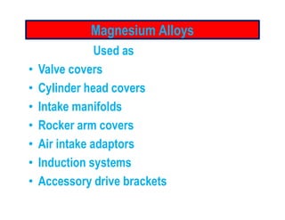 Magnesium Alloys
Used as
• Valve covers
• Cylinder head covers
• Intake manifolds• Intake manifolds
• Rocker arm covers
• Air intake adaptors
• Induction systems
• Accessory drive brackets
 
