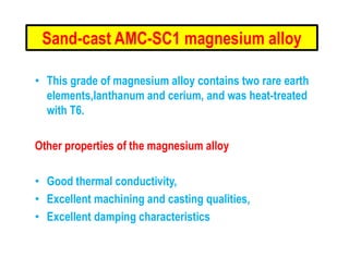Sand-cast AMC-SC1 magnesium alloy
• This grade of magnesium alloy contains two rare earth
elements,lanthanum and cerium, and was heat-treated
with T6.
Other properties of the magnesium alloy
• Good thermal conductivity,
• Excellent machining and casting qualities,
• Excellent damping characteristics
 