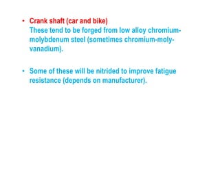 • Crank shaft (car and bike)
These tend to be forged from low alloy chromium-
molybdenum steel (sometimes chromium-moly-
vanadium).
• Some of these will be nitrided to improve fatigue
resistance (depends on manufacturer).
 