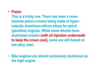 • Piston
This is a tricky one. There has been a move
towards piston crowns being made of hyper-
eutectic aluminium-silicon alloys for petrol
(gasoline) engines. While some diesels have
aluminium crowns (with oil injection underneath
to keep the crown cool), some are still based on
low alloy steel.
• Bike engines are almost exclusively aluminium as
the high engine
 