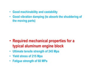 • Good machinability and castability
• Good vibration damping (to absorb the shuddering of
the moving parts)
• Required mechanical properties for a
typical aluminum engine block
• Ultimate tensile strength of 245 Mpa
• Yield stress of 215 Mpa
• Fatigue strength of 60 MPa
 
