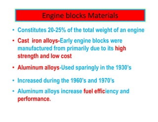 Engine blocks Materials
• Constitutes 20-25% of the total weight of an engine
• Cast iron alloys-Early engine blocks were
manufactured from primarily due to its high
strength and low cost
• Aluminum alloys-Used sparingly in the 1930’s
• Increased during the 1960’s and 1970’s
• Aluminum alloys increase fuel efficiency and
performance.
 