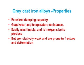 Gray cast iron alloys -Properties
• Excellent damping capacity,
• Good wear and temperature resistance,
• Easily machinable, and is inexpensive to
produceproduce
• But are relatively weak and are prone to fracture
and deformation
 