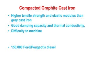 Compacted Graphite Cast Iron
• Higher tensile strength and elastic modulus than
gray cast iron
• Good damping capacity and thermal conductivity,
• Difficulty to machine
• 150,000 Ford/Peugeot’s diesel
 