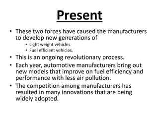 Present
• These two forces have caused the manufacturers
to develop new generations of
• Light weight vehicles
• Fuel efficient vehicles.
• This is an ongoing revolutionary process.
• Each year, automotive manufacturers bring out
new models that improve on fuel efficiency and
performance with less air pollution.
• The competition among manufacturers has
resulted in many innovations that are being
widely adopted.
 