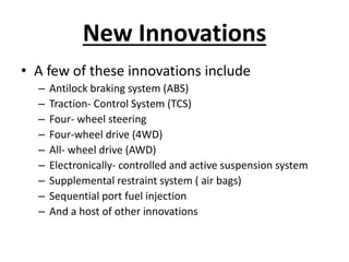 New Innovations
• A few of these innovations include
– Antilock braking system (ABS)
– Traction- Control System (TCS)
– Four- wheel steering
– Four-wheel drive (4WD)
– All- wheel drive (AWD)
– Electronically- controlled and active suspension system
– Supplemental restraint system ( air bags)
– Sequential port fuel injection
– And a host of other innovations
 