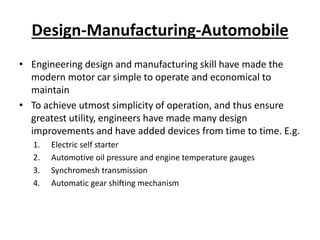 Design-Manufacturing-Automobile
• Engineering design and manufacturing skill have made the
modern motor car simple to operate and economical to
maintain
• To achieve utmost simplicity of operation, and thus ensure
greatest utility, engineers have made many design
improvements and have added devices from time to time. E.g.
1. Electric self starter
2. Automotive oil pressure and engine temperature gauges
3. Synchromesh transmission
4. Automatic gear shifting mechanism
 