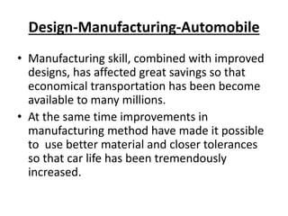 Design-Manufacturing-Automobile
• Manufacturing skill, combined with improved
designs, has affected great savings so that
economical transportation has been become
available to many millions.
• At the same time improvements in
manufacturing method have made it possible
to use better material and closer tolerances
so that car life has been tremendously
increased.
 