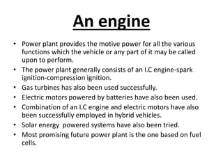An engine
• Power plant provides the motive power for all the various
functions which the vehicle or any part of it may be called
upon to perform.
• The power plant generally consists of an I.C engine-spark
ignition-compression ignition.
• Gas turbines has also been used successfully.
• Electric motors powered by batteries have also been used.
• Combination of an I.C engine and electric motors have also
been successfully employed in hybrid vehicles.
• Solar energy powered systems have also been tried.
• Most promising future power plant is the one based on fuel
cells.
 