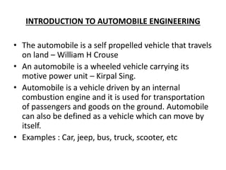 INTRODUCTION TO AUTOMOBILE ENGINEERING
• The automobile is a self propelled vehicle that travels
on land – William H Crouse
• An automobile is a wheeled vehicle carrying its
motive power unit – Kirpal Sing.
• Automobile is a vehicle driven by an internal
combustion engine and it is used for transportation
of passengers and goods on the ground. Automobile
can also be defined as a vehicle which can move by
itself.
• Examples : Car, jeep, bus, truck, scooter, etc
 