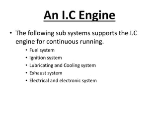 An I.C Engine
• The following sub systems supports the I.C
engine for continuous running.
• Fuel system
• Ignition system
• Lubricating and Cooling system
• Exhaust system
• Electrical and electronic system
 