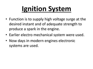 Ignition System
• Function is to supply high voltage surge at the
desired instant and of adequate strength to
produce a spark in the engine.
• Earlier electro mechanical system were used.
• Now days in modern engines electronic
systems are used.
 