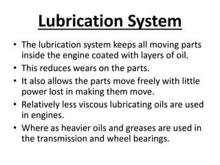 Lubrication System
• The lubrication system keeps all moving parts
inside the engine coated with layers of oil.
• This reduces wears on the parts.
• It also allows the parts move freely with little
power lost in making them move.
• Relatively less viscous lubricating oils are used
in engines.
• Where as heavier oils and greases are used in
the transmission and wheel bearings.
 