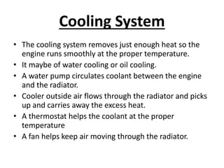 Cooling System
• The cooling system removes just enough heat so the
engine runs smoothly at the proper temperature.
• It maybe of water cooling or oil cooling.
• A water pump circulates coolant between the engine
and the radiator.
• Cooler outside air flows through the radiator and picks
up and carries away the excess heat.
• A thermostat helps the coolant at the proper
temperature
• A fan helps keep air moving through the radiator.
 
