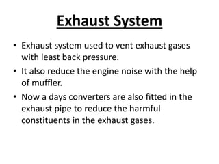 Exhaust System
• Exhaust system used to vent exhaust gases
with least back pressure.
• It also reduce the engine noise with the help
of muffler.
• Now a days converters are also fitted in the
exhaust pipe to reduce the harmful
constituents in the exhaust gases.
 