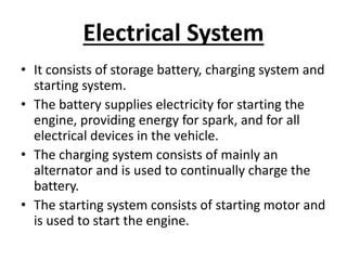 Electrical System
• It consists of storage battery, charging system and
starting system.
• The battery supplies electricity for starting the
engine, providing energy for spark, and for all
electrical devices in the vehicle.
• The charging system consists of mainly an
alternator and is used to continually charge the
battery.
• The starting system consists of starting motor and
is used to start the engine.
 
