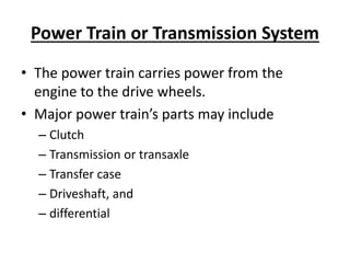 Power Train or Transmission System
• The power train carries power from the
engine to the drive wheels.
• Major power train’s parts may include
– Clutch
– Transmission or transaxle
– Transfer case
– Driveshaft, and
– differential
 