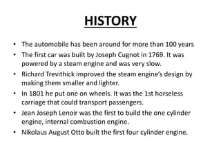 HISTORY
• The automobile has been around for more than 100 years
• The first car was built by Joseph Cugnot in 1769. It was
powered by a steam engine and was very slow.
• Richard Trevithick improved the steam engine’s design by
making them smaller and lighter.
• In 1801 he put one on wheels. It was the 1st horseless
carriage that could transport passengers.
• Jean Joseph Lenoir was the first to build the one cylinder
engine, internal combustion engine.
• Nikolaus August Otto built the first four cylinder engine.
 