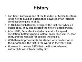 History
• Karl Benz, known as one of the founders of Mercedes-Benz,
is the first to build an automobile powered by an internal
combustion engine in 1885.
• In 1886 Gottlieb Daimler designed the first four wheeled
automobile. They also created the first v-slanted engine.
• After 1886, Benz also inveted accelerator for speed
regulation, battery ignition system, spark plug, clutch, gear
shift, and the radiator for cooling the engine.
• With these improvements, he started with production of
the automobile, the first in the world, in the year 1888.
• However in the year 1893 that the first for wheeled
automobile was introduced by him.
 
