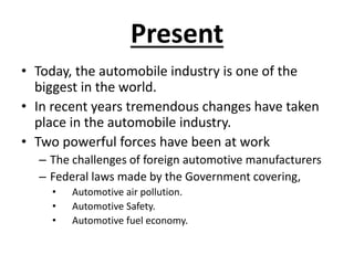 Present
• Today, the automobile industry is one of the
biggest in the world.
• In recent years tremendous changes have taken
place in the automobile industry.
• Two powerful forces have been at work
– The challenges of foreign automotive manufacturers
– Federal laws made by the Government covering,
• Automotive air pollution.
• Automotive Safety.
• Automotive fuel economy.
 
