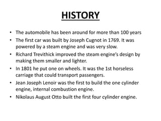 HISTORY
• The automobile has been around for more than 100 years
• The first car was built by Joseph Cugnot in 1769. It wa...