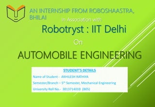 AUTOMOBILE ENGINEERING
On
AN INTERNSHIP FROM ROBOSHAASTRA,
BHILAI In Association with
STUDENT’S DETAILS
Name of Student - AKHILESH RATHIYA
Semester/Branch – 5th Semester, Mechanical Engineering
University Roll No.- 3013714010 (B05)
 