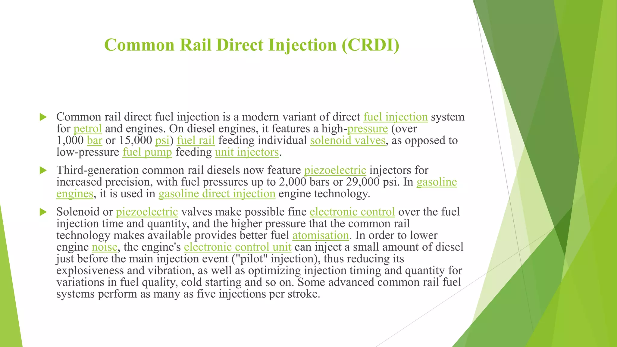 Common Rail Direct Injection (CRDI)
 Common rail direct fuel injection is a modern variant of direct fuel injection system
for petrol and engines. On diesel engines, it features a high-pressure (over
1,000 bar or 15,000 psi) fuel rail feeding individual solenoid valves, as opposed to
low-pressure fuel pump feeding unit injectors.
 Third-generation common rail diesels now feature piezoelectric injectors for
increased precision, with fuel pressures up to 2,000 bars or 29,000 psi. In gasoline
engines, it is used in gasoline direct injection engine technology.
 Solenoid or piezoelectric valves make possible fine electronic control over the fuel
injection time and quantity, and the higher pressure that the common rail
technology makes available provides better fuel atomisation. In order to lower
engine noise, the engine's electronic control unit can inject a small amount of diesel
just before the main injection event ("pilot" injection), thus reducing its
explosiveness and vibration, as well as optimizing injection timing and quantity for
variations in fuel quality, cold starting and so on. Some advanced common rail fuel
systems perform as many as five injections per stroke.
 